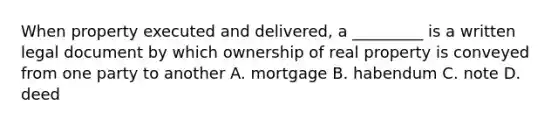 When property executed and delivered, a _________ is a written legal document by which ownership of real property is conveyed from one party to another A. mortgage B. habendum C. note D. deed