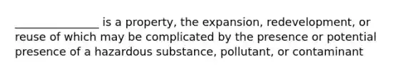 _______________ is a property, the expansion, redevelopment, or reuse of which may be complicated by the presence or potential presence of a hazardous substance, pollutant, or contaminant