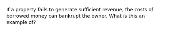 If a property fails to generate sufficient revenue, the costs of borrowed money can bankrupt the owner. What is this an example of?