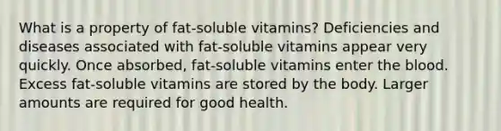 What is a property of fat-soluble vitamins? Deficiencies and diseases associated with fat-soluble vitamins appear very quickly. Once absorbed, fat-soluble vitamins enter the blood. Excess fat-soluble vitamins are stored by the body. Larger amounts are required for good health.