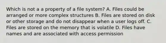 Which is not a a property of a file system? A. Files could be arranged or more complex structures B. Files are stored on disk or other storage and do not disappear when a user logs off. C. Files are stored on the memory that is volatile D. Files have names and are associated with access permission