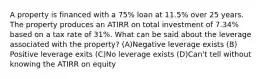 A property is financed with a 75% loan at 11.5% over 25 years. The property produces an ATIRR on total investment of 7.34% based on a tax rate of 31%. What can be said about the leverage associated with the property? (A)​Negative leverage exists (B)​Positive leverage exits (C)​No leverage exists (D)​Can't tell without knowing the ATIRR on equity