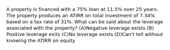 A property is financed with a 75% loan at 11.5% over 25 years. The property produces an ATIRR on total investment of 7.34% based on a tax rate of 31%. What can be said about the leverage associated with the property? (A)​Negative leverage exists (B)​Positive leverage exits (C)​No leverage exists (D)​Can't tell without knowing the ATIRR on equity