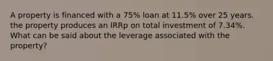 A property is financed with a 75% loan at 11.5% over 25 years. the property produces an IRRp on total investment of 7.34%. What can be said about the leverage associated with the property?