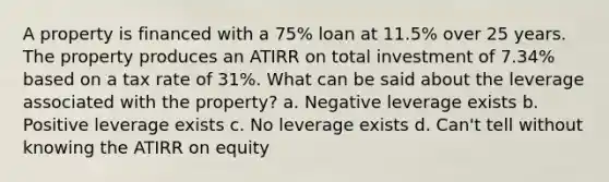 A property is financed with a 75% loan at 11.5% over 25 years. The property produces an ATIRR on total investment of 7.34% based on a tax rate of 31%. What can be said about the leverage associated with the property? a. Negative leverage exists b. Positive leverage exists c. No leverage exists d. Can't tell without knowing the ATIRR on equity