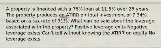 A property is financed with a 75% loan at 11.5% over 25 years. The property produces an ATIRR on total investment of 7.34% based on a tax rate of 31%. What can be said about the leverage associated with the property? Positive leverage exits Negative leverage exists Can't tell without knowing the ATIRR on equity No leverage exists