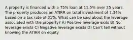 A property is financed with a 75% loan at 11.5% over 25 years. The property produces an ATIRR on total investment of 7.34% based on a tax rate of 31%. What can be said about the leverage associated with the property? A) Positive leverage exits B) No leverage exists C) Negative leverage exists D) Can't tell without knowing the ATIRR on equity