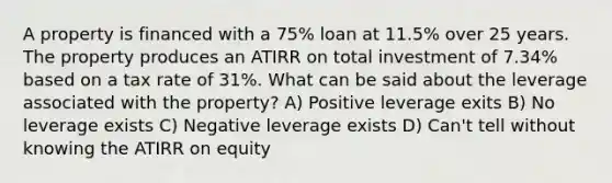 A property is financed with a 75% loan at 11.5% over 25 years. The property produces an ATIRR on total investment of 7.34% based on a tax rate of 31%. What can be said about the leverage associated with the property? A) Positive leverage exits B) No leverage exists C) Negative leverage exists D) Can't tell without knowing the ATIRR on equity