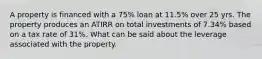 A property is financed with a 75% loan at 11.5% over 25 yrs. The property produces an ATIRR on total investments of 7.34% based on a tax rate of 31%. What can be said about the leverage associated with the property.