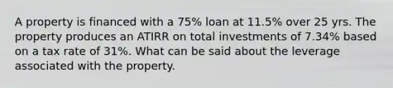 A property is financed with a 75% loan at 11.5% over 25 yrs. The property produces an ATIRR on total investments of 7.34% based on a tax rate of 31%. What can be said about the leverage associated with the property.