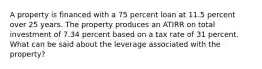 A property is financed with a 75 percent loan at 11.5 percent over 25 years. The property produces an ATIRR on total investment of 7.34 percent based on a tax rate of 31 percent. What can be said about the leverage associated with the property?