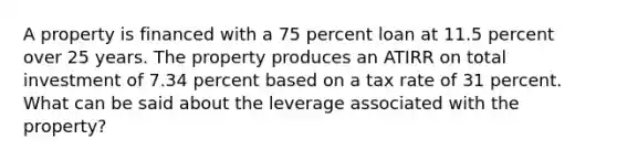 A property is financed with a 75 percent loan at 11.5 percent over 25 years. The property produces an ATIRR on total investment of 7.34 percent based on a tax rate of 31 percent. What can be said about the leverage associated with the property?