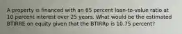 A property is financed with an 85 percent loan-to-value ratio at 10 percent interest over 25 years. What would be the estimated BTIRRE on equity given that the BTIRRp is 10.75 percent?