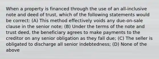 When a property is financed through the use of an all-inclusive note and deed of trust, which of the following statements would be correct: (A) This method effectively voids any due-on-sale clause in the senior note; (B) Under the terms of the note and trust deed, the beneficiary agrees to make payments to the creditor on any senior obligation as they fall due; (C) The seller is obligated to discharge all senior indebtedness; (D) None of the above