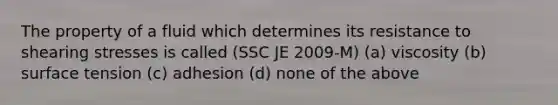 The property of a fluid which determines its resistance to shearing stresses is called (SSC JE 2009-M) (a) viscosity (b) surface tension (c) adhesion (d) none of the above