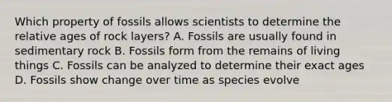 Which property of fossils allows scientists to determine the relative ages of rock layers? A. Fossils are usually found in sedimentary rock B. Fossils form from the remains of living things C. Fossils can be analyzed to determine their exact ages D. Fossils show change over time as species evolve