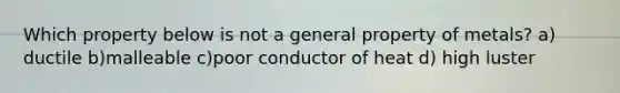 Which property below is not a general property of metals? a) ductile b)malleable c)poor conductor of heat d) high luster