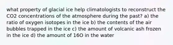 what property of glacial ice help climatologists to reconstruct the CO2 concentrations of the atmosphere during the past? a) the ratio of oxygen isotopes in the ice b) the contents of the air bubbles trapped in the ice c) the amount of volcanic ash frozen in the ice d) the amount of 16O in the water