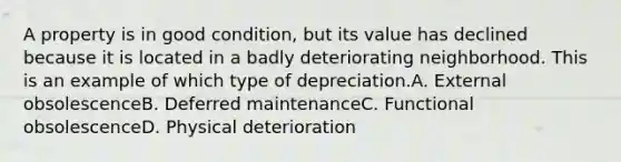 A property is in good condition, but its value has declined because it is located in a badly deteriorating neighborhood. This is an example of which type of depreciation.A. External obsolescenceB. Deferred maintenanceC. Functional obsolescenceD. Physical deterioration