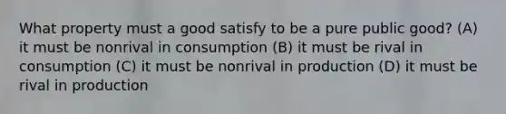 What property must a good satisfy to be a pure public good? (A) it must be nonrival in consumption (B) it must be rival in consumption (C) it must be nonrival in production (D) it must be rival in production