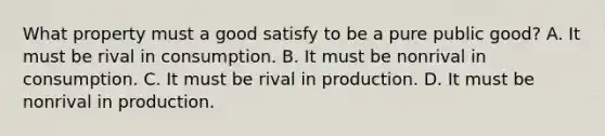 What property must a good satisfy to be a pure public good? A. It must be rival in consumption. B. It must be nonrival in consumption. C. It must be rival in production. D. It must be nonrival in production.