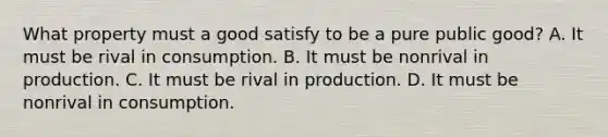 What property must a good satisfy to be a pure public good? A. It must be rival in consumption. B. It must be nonrival in production. C. It must be rival in production. D. It must be nonrival in consumption.