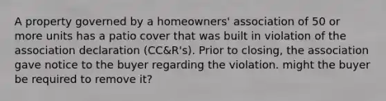 A property governed by a homeowners' association of 50 or more units has a patio cover that was built in violation of the association declaration (CC&R's). Prior to closing, the association gave notice to the buyer regarding the violation. might the buyer be required to remove it?