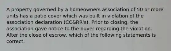 A property governed by a homeowners association of 50 or more units has a patio cover which was built in violation of the association declaration (CC&RR's). Prior to closing, the association gave notice to the buyer regarding the violation. After the close of escrow, which of the following statements is correct: