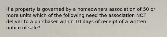 If a property is governed by a homeowners association of 50 or more units which of the following need the association NOT deliver to a purchaser within 10 days of receipt of a written notice of sale?