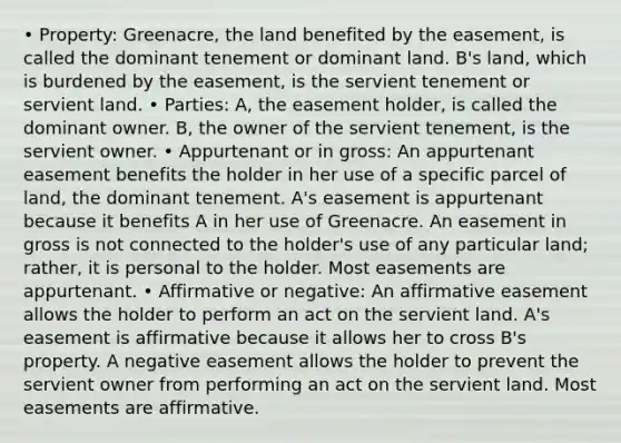 • Property: Greenacre, the land benefited by the easement, is called the dominant tenement or dominant land. B's land, which is burdened by the easement, is the servient tenement or servient land. • Parties: A, the easement holder, is called the dominant owner. B, the owner of the servient tenement, is the servient owner. • Appurtenant or in gross: An appurtenant easement benefits the holder in her use of a specific parcel of land, the dominant tenement. A's easement is appurtenant because it benefits A in her use of Greenacre. An easement in gross is not connected to the holder's use of any particular land; rather, it is personal to the holder. Most easements are appurtenant. • Affirmative or negative: An affirmative easement allows the holder to perform an act on the servient land. A's easement is affirmative because it allows her to cross B's property. A negative easement allows the holder to prevent the servient owner from performing an act on the servient land. Most easements are affirmative.