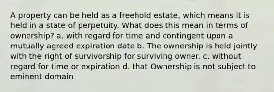 A property can be held as a freehold estate, which means it is held in a state of perpetuity. What does this mean in terms of ownership? a. with regard for time and contingent upon a mutually agreed expiration date b. The ownership is held jointly with the right of survivorship for surviving owner. c. without regard for time or expiration d. that Ownership is not subject to eminent domain