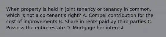 When property is held in joint tenancy or tenancy in common, which is not a co-tenant's right? A. Compel contribution for the cost of improvements B. Share in rents paid by third parties C. Possess the entire estate D. Mortgage her interest