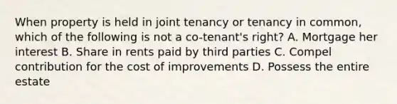 When property is held in joint tenancy or tenancy in common, which of the following is not a co-tenant's right? A. Mortgage her interest B. Share in rents paid by third parties C. Compel contribution for the cost of improvements D. Possess the entire estate