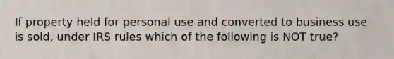 If property held for personal use and converted to business use is sold, under IRS rules which of the following is NOT true?
