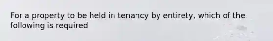 For a property to be held in tenancy by entirety, which of the following is required