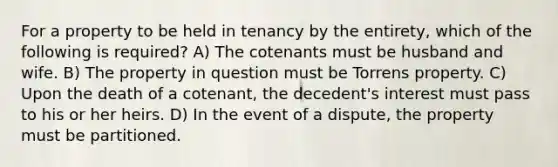 For a property to be held in tenancy by the entirety, which of the following is required? A) The cotenants must be husband and wife. B) The property in question must be Torrens property. C) Upon the death of a cotenant, the decedent's interest must pass to his or her heirs. D) In the event of a dispute, the property must be partitioned.