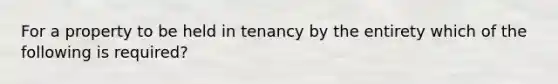 For a property to be held in tenancy by the entirety which of the following is required?