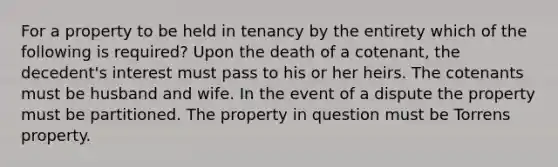 For a property to be held in tenancy by the entirety which of the following is required? Upon the death of a cotenant, the decedent's interest must pass to his or her heirs. The cotenants must be husband and wife. In the event of a dispute the property must be partitioned. The property in question must be Torrens property.