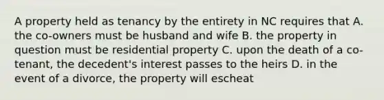 A property held as tenancy by the entirety in NC requires that A. the co-owners must be husband and wife B. the property in question must be residential property C. upon the death of a co-tenant, the decedent's interest passes to the heirs D. in the event of a divorce, the property will escheat