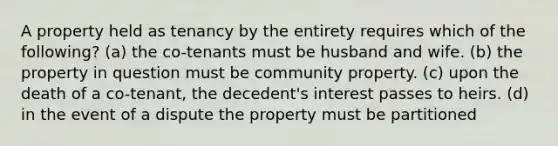 A property held as tenancy by the entirety requires which of the following? (a) the co-tenants must be husband and wife. (b) the property in question must be community property. (c) upon the death of a co-tenant, the decedent's interest passes to heirs. (d) in the event of a dispute the property must be partitioned