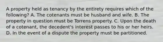 A property held as tenancy by the entirety requires which of the following? A. The cotenants must be husband and wife. B. The property in question must be Torrens property. C. Upon the death of a cotenant, the decedent's interest passes to his or her heirs. D. In the event of a dispute the property must be partitioned.