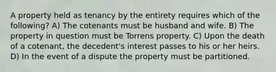 A property held as tenancy by the entirety requires which of the following? A) The cotenants must be husband and wife. B) The property in question must be Torrens property. C) Upon the death of a cotenant, the decedent's interest passes to his or her heirs. D) In the event of a dispute the property must be partitioned.