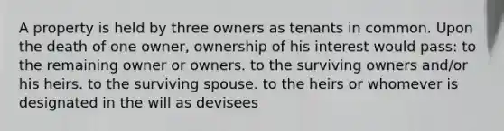 A property is held by three owners as tenants in common. Upon the death of one owner, ownership of his interest would pass: to the remaining owner or owners. to the surviving owners and/or his heirs. to the surviving spouse. to the heirs or whomever is designated in the will as devisees