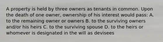 A property is held by three owners as tenants in common. Upon the death of one owner, ownership of his interest would pass: A. to the remaining owner or owners B. to the surviving owners and/or his heirs C. to the surviving spouse D. to the heirs or whomever is designated in the will as devisees