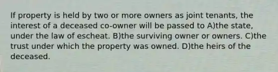 If property is held by two or more owners as joint tenants, the interest of a deceased co-owner will be passed to A)the state, under the law of escheat. B)the surviving owner or owners. C)the trust under which the property was owned. D)the heirs of the deceased.