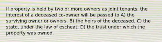 If property is held by two or more owners as joint tenants, the interest of a deceased co-owner will be passed to A) the surviving owner or owners. B) the heirs of the deceased. C) the state, under the law of escheat. D) the trust under which the property was owned.