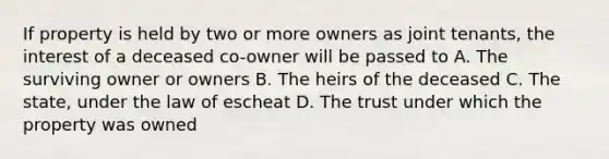 If property is held by two or more owners as joint tenants, the interest of a deceased co-owner will be passed to A. The surviving owner or owners B. The heirs of the deceased C. The state, under the law of escheat D. The trust under which the property was owned