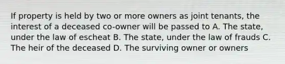 If property is held by two or more owners as joint tenants, the interest of a deceased co-owner will be passed to A. The state, under the law of escheat B. The state, under the law of frauds C. The heir of the deceased D. The surviving owner or owners