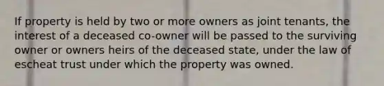 If property is held by two or more owners as joint tenants, the interest of a deceased co-owner will be passed to the surviving owner or owners heirs of the deceased state, under the law of escheat trust under which the property was owned.