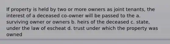 If property is held by two or more owners as joint tenants, the interest of a deceased co-owner will be passed to the a. surviving owner or owners b. heirs of the deceased c. state, under the law of escheat d. trust under which the property was owned